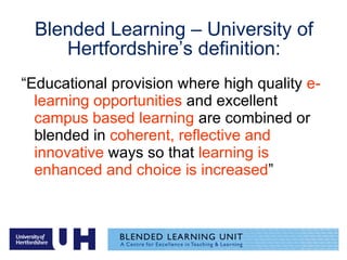 Blended Learning – University of Hertfordshire’s definition: “ Educational provision where high quality  e-learning opportunities  and excellent  campus based learning  are combined or blended in  coherent, reflective and innovative  ways so that  learning is enhanced and choice is increased ” 