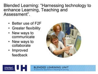 Blended Learning: “Harnessing technology to enhance Learning, Teaching and Assessment”. Better use of F2F Greater flexibility New ways to communicate New ways to collaborate Improved  feedback  