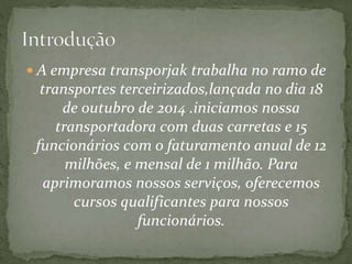  A empresa transporjak trabalha no ramo de 
transportes terceirizados,lançada no dia 18 
de outubro de 2014 .iniciamos nossa 
transportadora com duas carretas e 15 
funcionários com o faturamento anual de 12 
milhões, e mensal de 1 milhão. Para 
aprimoramos nossos serviços, oferecemos 
cursos qualificantes para nossos 
funcionários. 
 