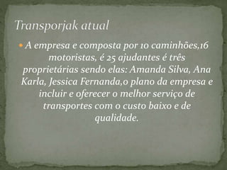  A empresa e composta por 10 caminhões,16 
motoristas, é 25 ajudantes é três 
proprietárias sendo elas: Amanda Silva, Ana 
Karla, Jessica Fernanda,o plano da empresa e 
incluir e oferecer o melhor serviço de 
transportes com o custo baixo e de 
qualidade. 
 