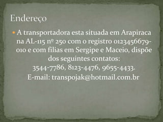  A transportadora esta situada em Arapiraca 
na AL-115 nº 250 com o registro 0123456679- 
010 e com filias em Sergipe e Maceio, dispõe 
dos seguintes contatos: 
3544-7786, 8123-4476, 9655-4433. 
E-mail: transpojak@hotmail.com.br 
 