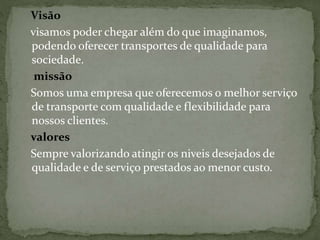 Visão 
visamos poder chegar além do que imaginamos, 
podendo oferecer transportes de qualidade para 
sociedade. 
missão 
Somos uma empresa que oferecemos o melhor serviço 
de transporte com qualidade e flexibilidade para 
nossos clientes. 
valores 
Sempre valorizando atingir os niveis desejados de 
qualidade e de serviço prestados ao menor custo. 
 