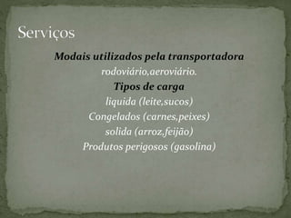Modais utilizados pela transportadora 
rodoviário,aeroviário. 
Tipos de carga 
liquida (leite,sucos) 
Congelados (carnes,peixes) 
solida (arroz,feijão) 
Produtos perigosos (gasolina) 
 