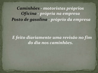 Caminhões - motoristas próprios 
Oficina - própria na empresa 
Posto de gasolina - próprio da empresa 
E feito diariamente uma revisão no fim 
do dia nos caminhões. 
 