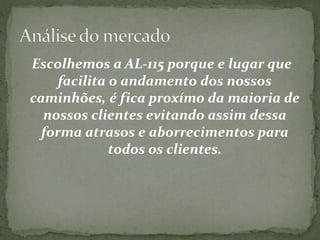 Escolhemos a AL-115 porque e lugar que 
facilita o andamento dos nossos 
caminhões, é fica proxím0 da maioria de 
nossos clientes evitando assim dessa 
forma atrasos e aborrecimentos para 
todos os clientes. 
 