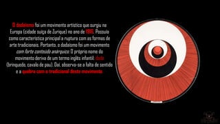 O dadaísmo foi um movimento artístico que surgiu na
Europa (cidade suíça de Zurique) no ano de 1916. Possuía
como característica principal a ruptura com as formas de
arte tradicionais. Portanto, o dadaísmo foi um movimento
com forte conteúdo anárquico. O próprio nome do
movimento deriva de um termo inglês infantil: dadá
(brinquedo, cavalo de pau). Daí, observa-se a falta de sentido
e a quebra com o tradicional deste movimento.
 