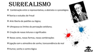  Combinação entre o representativo, o abstrato e o psicológico;
Teorias e estudos de Freud
 Arte liberta de padrões ou lógica;
 Ultrapassa os limites da percepção cotidiana;
 Criação de novas leituras e significados
 Novas cores, novas formas, novas combinações
Ligação com a atmosfera de sonho, transcendência do real
Humor, sonho e contra lógica
Surrealismo
 