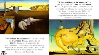‘’A Persistência da Memória’’ é
uma pintura de 1931 de Salvador
Dalí. A pintura está localizada na
coleção do Museu de Arte Moderna
de Nova Iorque desde 1934. É
amplamente reconhecida e
frequentemente referenciada na
cultura popular.
‘’O Grande Masturbador’’ é uma obra
de Salvador Dalí, pintada em
1929, durante o período do
surrealismo. Encontra-se atualmente
exposta no Museu Nacional Centro de
Arte Moderna e Contemporânea Reina
Sofia, em Madrid.
 