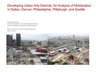 Developing Urban Arts Districts: An Analysis of Mobilization in Dallas, Denver, Philadelphia, Pittsburgh, and Seattle Amanda Johnson Doctoral Candidate, City and Regional Planning School of Design, University of Pennsylvania Penn IUR: Penn Urban Doctoral Symposium May 13, 2011 