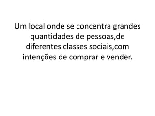 Um local onde se concentra grandes
    quantidades de pessoas,de
  diferentes classes sociais,com
 intenções de comprar e vender.
 