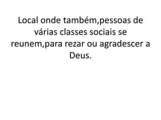 Local onde também,pessoas de
      várias classes sociais se
reunem,para rezar ou agradescer a
                Deus.
 