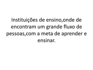 Instituições de ensino,onde de
  encontram um grande fluxo de
pessoas,com a meta de aprender e
              ensinar.
 