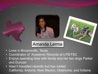 Amanda Lerma
• Lives in Brownsville, Texas
• Coordinator of Academic Records at UTB/TSC
• Enjoys spending time with family and her two dogs Parker
and Duncan
• Hasn’t travelled recently but has visited
California, Arizona, New Mexico, Oklahoma, and Indiana
 