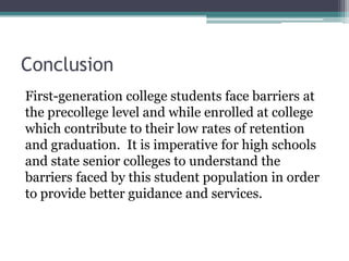 Conclusion
First-generation college students face barriers at
the precollege level and while enrolled at college
which contribute to their low rates of retention
and graduation. It is imperative for high schools
and state senior colleges to understand the
barriers faced by this student population in order
to provide better guidance and services.
 
