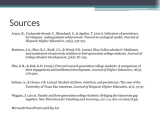 Sources
Arana, R., Castaneda-Sound, C., Blanchard, S., & Aguilar, T. (2011). Indicators of persistence
for Hispanic undergraduate achievement: Toward an ecological model. Journal of
Hispanic Higher Education, 10(3), 237-251.
Martinez, J.A., Sher, K.J., Krull, J.L., & Wood, P.K. (2009). Blue-Collar scholars?: Mediators
and moderators of university attrition in first-generation college students. Journal of
College Student Development, 50(1), 87-103.
Pike, G.R., & Kuh, G.D. (2005). First and second-generation college students: A comparison of
their engagement and intellectual development. Journal of Higher Education, 76(3),
276-300.
Salinas, A., & Llanes, J.R. (2003). Student attrition, retention, and persistence: The case of the
University of Texas Pan American. Journal of Hispanic Higher Education, 2(1), 73-97.
Wiggins, J. (2011). Faculty and first-generation college students: Bridging the classroom gap
together. New Directions for Teaching and Learning, 127, 1-4. doi: 10.1002/tl.451
Microsoft PowerPoint and Clip Art
 