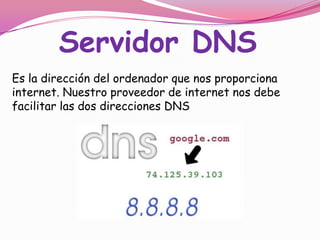 Servidor DNS
Es la dirección del ordenador que nos proporciona
internet. Nuestro proveedor de internet nos debe
facilitar las dos direcciones DNS

 