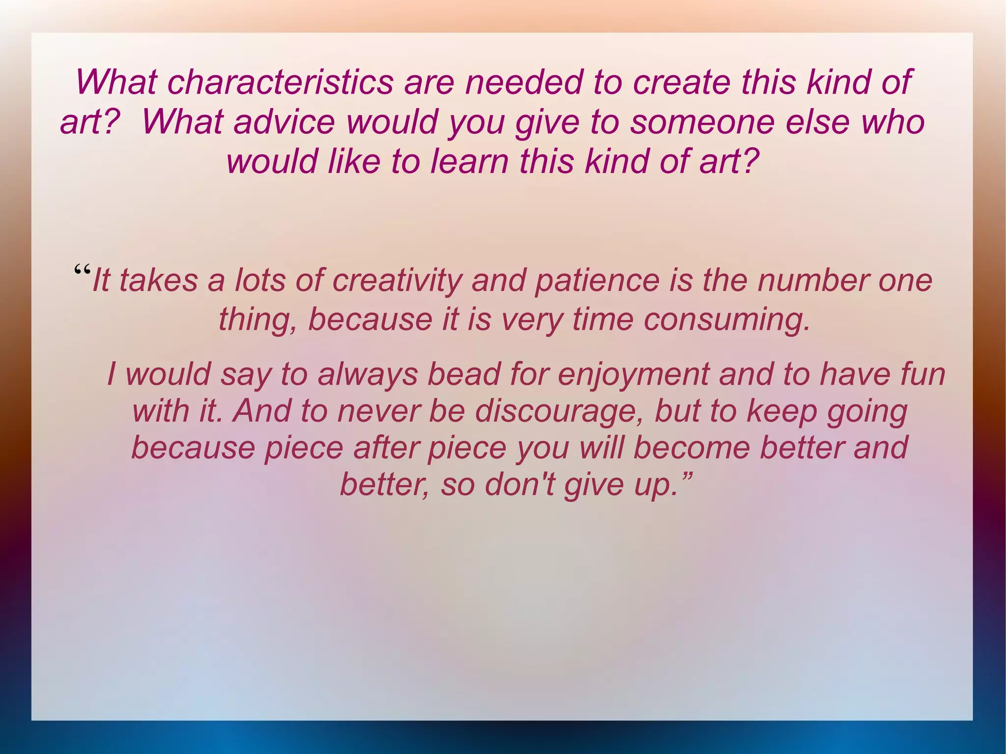 What characteristics are needed to create this kind of
art? What advice would you give to someone else who
would like to learn this kind of art?

“It takes a lots of creativity and patience is the number one
thing, because it is very time consuming.
I would say to always bead for enjoyment and to have fun
with it. And to never be discourage, but to keep going
because piece after piece you will become better and
better, so don't give up.”

 
