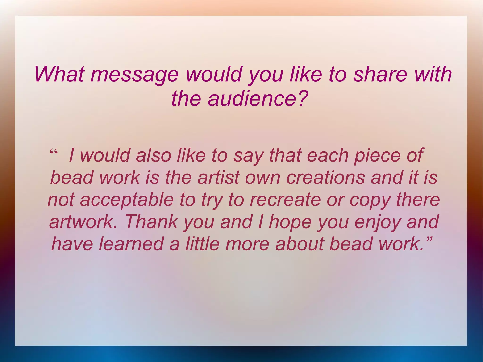 What message would you like to share with
the audience?
“ I would also like to say that each piece of
bead work is the artist own creations and it is
not acceptable to try to recreate or copy there
artwork. Thank you and I hope you enjoy and
have learned a little more about bead work.”

 
