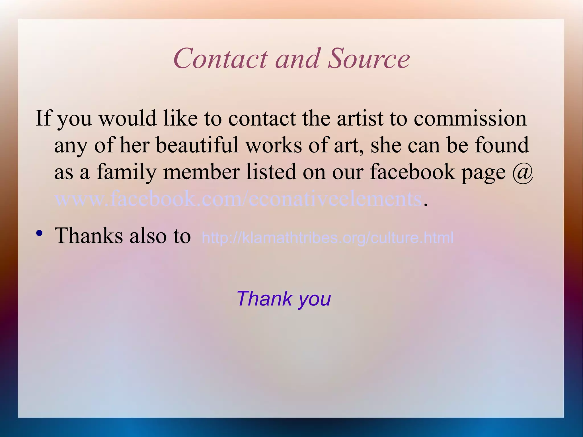 Contact and Source
If you would like to contact the artist to commission
any of her beautiful works of art, she can be found
as a family member listed on our facebook page @
www.facebook.com/econativeelements.


Thanks also to

http://klamathtribes.org/culture.html

Thank you

 