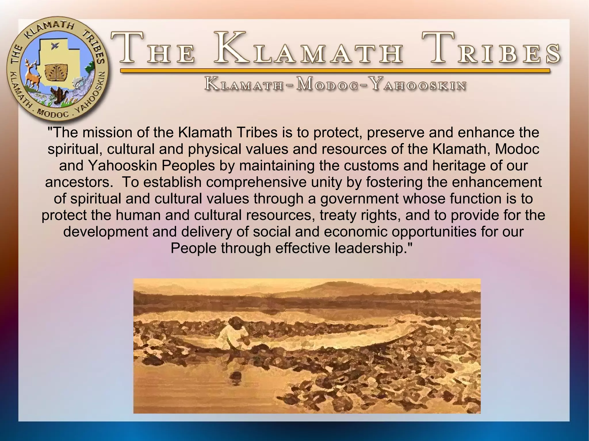 "The mission of the Klamath Tribes is to protect, preserve and enhance the
spiritual, cultural and physical values and resources of the Klamath, Modoc
and Yahooskin Peoples by maintaining the customs and heritage of our
ancestors. To establish comprehensive unity by fostering the enhancement
of spiritual and cultural values through a government whose function is to
protect the human and cultural resources, treaty rights, and to provide for the
development and delivery of social and economic opportunities for our
People through effective leadership."

 