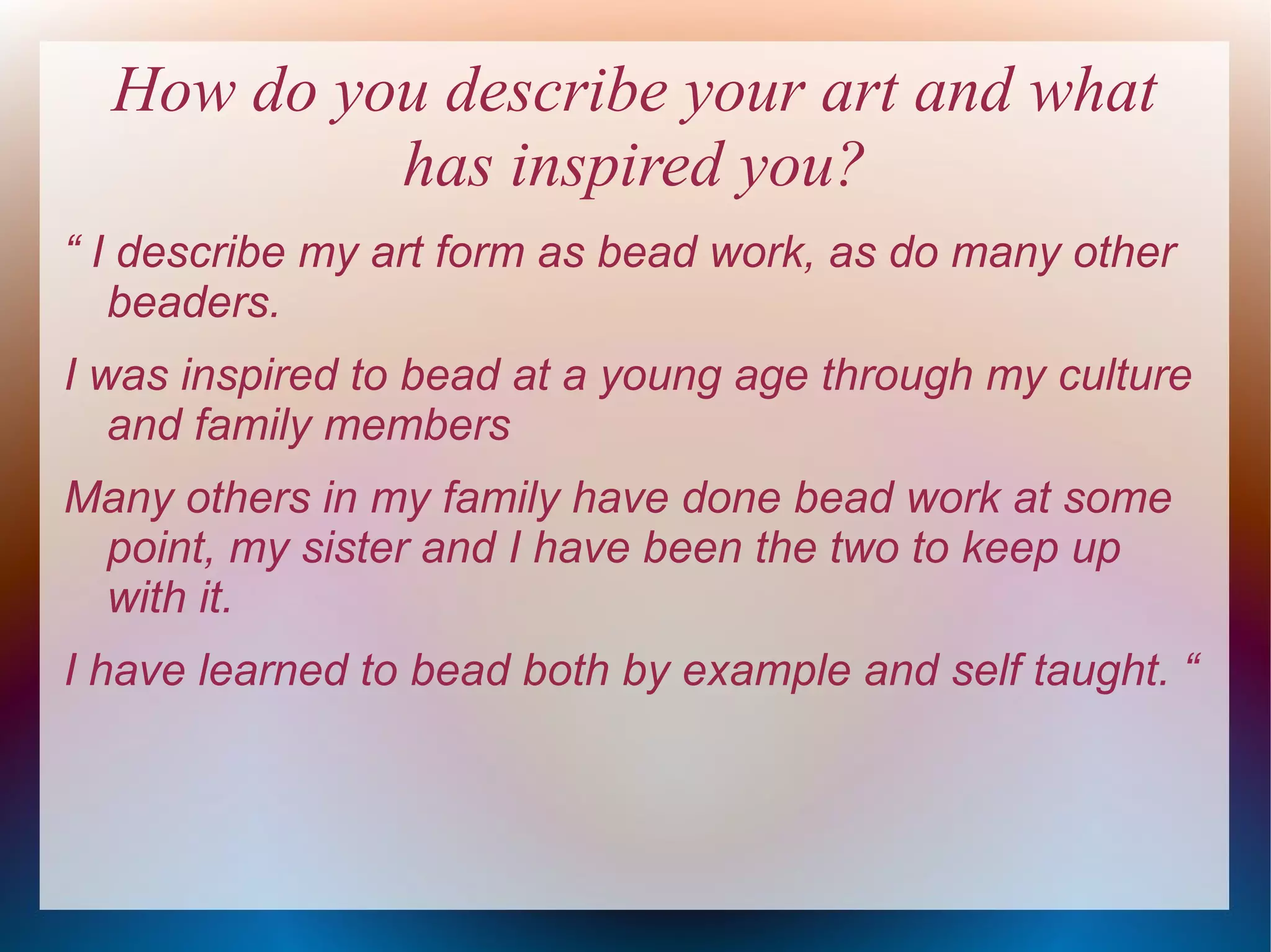 How do you describe your art and what
has inspired you?
“ I describe my art form as bead work, as do many other
beaders.
I was inspired to bead at a young age through my culture
and family members
Many others in my family have done bead work at some
point, my sister and I have been the two to keep up
with it.
I have learned to bead both by example and self taught. “

 