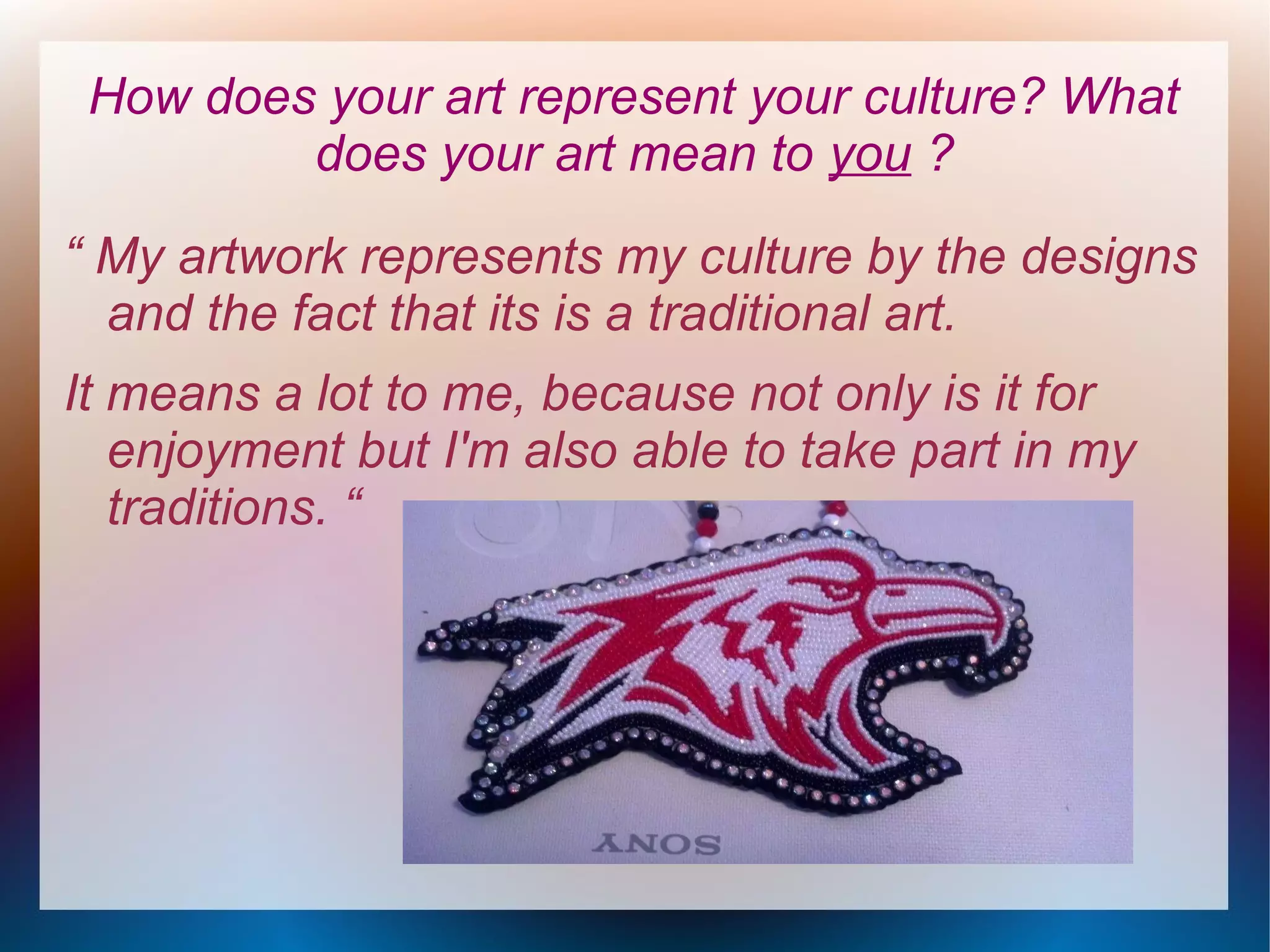 How does your art represent your culture? What
does your art mean to you ?
“ My artwork represents my culture by the designs
and the fact that its is a traditional art.
It means a lot to me, because not only is it for
enjoyment but I'm also able to take part in my
traditions. “

 