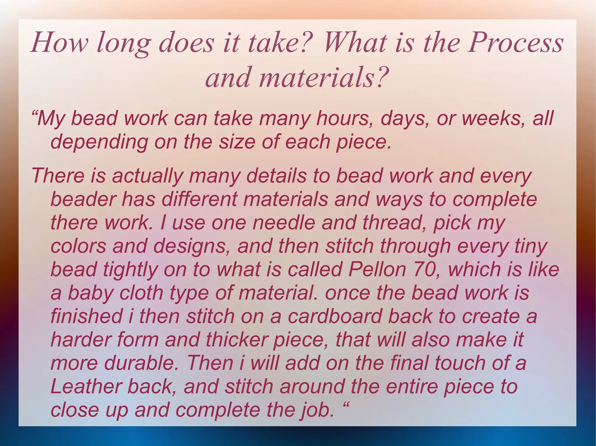 How long does it take? What is the Process
and materials?
“My bead work can take many hours, days, or weeks, all
depending on the size of each piece.
There is actually many details to bead work and every
beader has different materials and ways to complete
there work. I use one needle and thread, pick my
colors and designs, and then stitch through every tiny
bead tightly on to what is called Pellon 70, which is like
a baby cloth type of material. once the bead work is
finished i then stitch on a cardboard back to create a
harder form and thicker piece, that will also make it
more durable. Then i will add on the final touch of a
Leather back, and stitch around the entire piece to
close up and complete the job. “

 