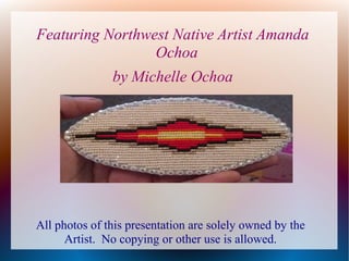 Featuring Northwest Native Artist Amanda
Ochoa
by Michelle Ochoa

All photos of this presentation are solely owned by the
Artist. No copying or other use is allowed.

 
