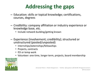 Amanda Peters | Robin Bergstrom -- Twitter: @acpeters @CNUNE #magreencareers
@masustain
– Education: skills or topical knowledge; certifications,
courses, degrees
– Credibility: company affiliation or industry experience or
knowledge base, etc.
• Include network building/getting known
– Experience (involvement; credibility); structured or
unstructured (posted/unposted)
• Internships/externships/fellowships
• Projects, contracts
• P/t or temp work
• Volunteer: one time, longer term, projects, board membership
Addressing the gaps
 