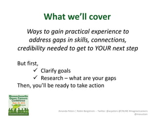 What we’ll cover
Amanda Peters | Robin Bergstrom -- Twitter: @acpeters @CNUNE #magreencareers
@masustain
Ways to gain practical experience to
address gaps in skills, connections,
credibility needed to get to YOUR next step
But first,
 Clarify goals
 Research – what are your gaps
Then, you’ll be ready to take action
 