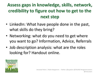 Amanda Peters | Robin Bergstrom -- Twitter: @acpeters @CNUNE #magreencareers
@masustain
Assess gaps in knowledge, skills, network,
credibility to figure out how to get to the
next step
• LinkedIn: What have people done in the past,
what skills do they bring?
• Networking: what do you need to get where
you want to go? Information, Advice, Referrals
• Job description analysis: what are the roles
looking for? Handout online.
 