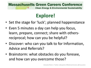 Explore!
• Set the stage for ‘luck’; planned happenstance
• Even 5 minutes a day can help you focus,
learn, prepare, connect; share with others-
reciprocal; how can you be helpful?
• Discover: who can you talk to for Information,
Advice and Referrals?
• Brainstorm: what obstacles do you foresee,
and how can you overcome those?
Amanda Peters | Twitter: @acpeters #MaGreenCareers @masustain
 