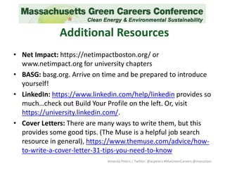 Additional Resources
• Net Impact: https://netimpactboston.org/ or
www.netimpact.org for university chapters
• BASG: basg.org. Arrive on time and be prepared to introduce
yourself!
• LinkedIn: https://www.linkedin.com/help/linkedin provides so
much…check out Build Your Profile on the left. Or, visit
https://university.linkedin.com/.
• Cover Letters: There are many ways to write them, but this
provides some good tips. (The Muse is a helpful job search
resource in general), https://www.themuse.com/advice/how-
to-write-a-cover-letter-31-tips-you-need-to-know
Amanda Peters | Twitter: @acpeters #MaGreenCareers @masustain
 