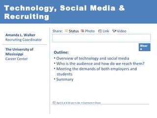 Technology, Social Media &
Recruiting
                         Share:        Status         Photo              Link   Video
Amanda L. Walker
Recruiting Coordinator
                                                                                        Shar
The University of                                                                       e

Mississippi              Outline:
Career Center            • Overview of technology and social media
                         • Who is the audience and how do we reach them?
                         • Meeting the demands of both employers and
                           students
                         • Summary




                           April 6 at 8:30 am • Like • Comment • Share
 