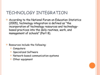TECHNOLOGY INTEGRATION According to the National Forum on Education Statistics (2005), technology integration is defined as “the incorporation of technology resources and technology-based practices into the daily routines, work, and management of schools” (Part 8).  Resources include the following: Computers Specialized Software Network-based communication systems Other equipment 