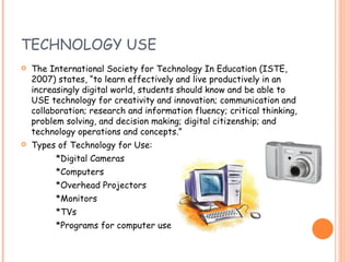 TECHNOLOGY USE The International Society for Technology In Education (ISTE, 2007) states, “to learn effectively and live productively in an increasingly digital world, students should know and be able to USE technology for creativity and innovation; communication and collaboration; research and information fluency; critical thinking, problem solving, and decision making; digital citizenship; and technology operations and concepts.” Types of Technology for Use: *Digital Cameras *Computers *Overhead Projectors *Monitors *TVs *Programs for computer use   