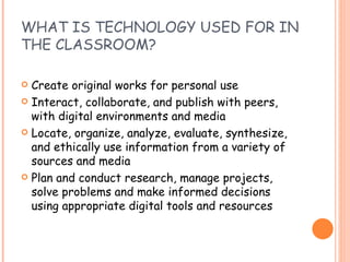 WHAT IS TECHNOLOGY USED FOR IN THE CLASSROOM? Create original works for personal use Interact, collaborate, and publish with peers, with digital environments and media Locate, organize, analyze, evaluate, synthesize, and ethically use information from a variety of sources and media Plan and conduct research, manage projects, solve problems and make informed decisions using appropriate digital tools and resources 