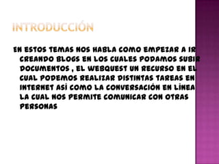 En estos temas nos habla como empezar a ir
  creando Blogs en los cuales podamos subir
  documentos , el webquest un recurso en el
  cual podemos realizar distintas tareas en
  internet así como la conversación en línea
  la cual nos permite comunicar con otras
  personas
 