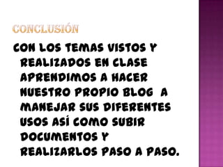Con los temas vistos y
 realizados en clase
 aprendimos a hacer
 nuestro propio blog a
 manejar sus diferentes
 usos así como subir
 documentos y
 realizarlos paso a paso.
 