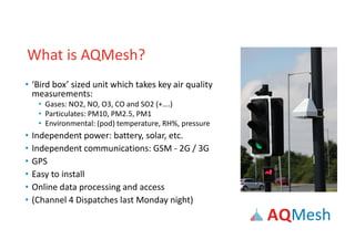 What is AQMesh?
• ‘Bird box’ sized unit which takes key air quality
measurements:
• Gases: NO2, NO, O3, CO and SO2 (+….)
• Particulates: PM10, PM2.5, PM1
• Environmental: (pod) temperature, RH%, pressure
• Independent power: battery, solar, etc.
• Independent communications: GSM - 2G / 3G
• GPS
• Easy to install
• Online data processing and access
• (Channel 4 Dispatches last Monday night)
 