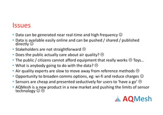 Issues
• Data can be generated near real-time and high frequency 
• Data is available easily online and can be pushed / shared / published
directly 
• Stakeholders are not straightforward 
• Does the public actually care about air quality? 
• The public / citizens cannot afford equipment that really works  Toys…
• What is anybody going to do with the data? 
• Air quality experts are slow to move away from reference methods 
• Opportunity to broaden comms options, eg: wi-fi and reduce charges 
• Sensors are cheap and presented seductively for users to ‘have a go’ 
• AQMesh is a new product in a new market and pushing the limits of sensor
technology  
 