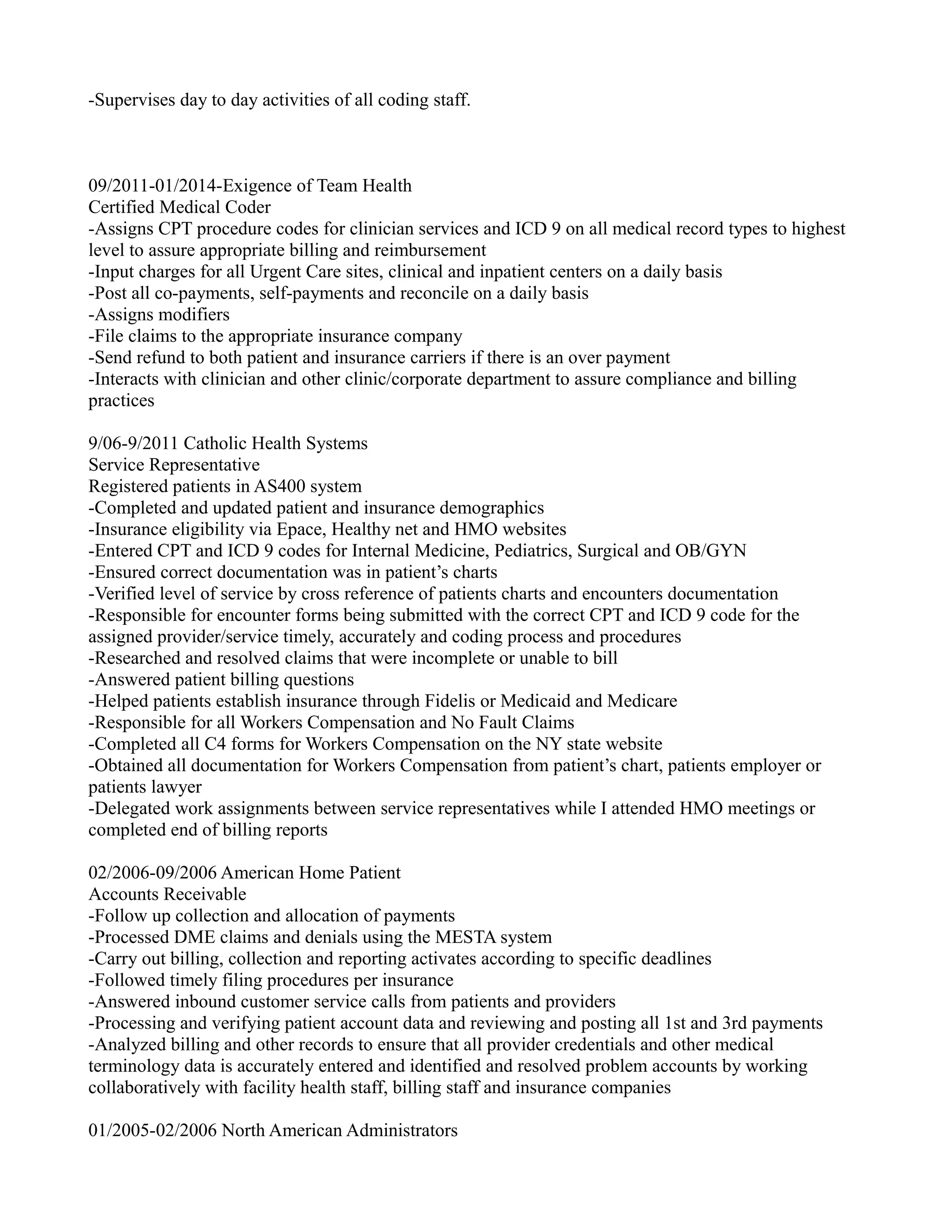 -Supervises day to day activities of all coding staff.
09/2011-01/2014-Exigence of Team Health
Certified Medical Coder
-Assigns CPT procedure codes for clinician services and ICD 9 on all medical record types to highest
level to assure appropriate billing and reimbursement
-Input charges for all Urgent Care sites, clinical and inpatient centers on a daily basis
-Post all co-payments, self-payments and reconcile on a daily basis
-Assigns modifiers
-File claims to the appropriate insurance company
-Send refund to both patient and insurance carriers if there is an over payment
-Interacts with clinician and other clinic/corporate department to assure compliance and billing
practices
9/06-9/2011 Catholic Health Systems
Service Representative
Registered patients in AS400 system
-Completed and updated patient and insurance demographics
-Insurance eligibility via Epace, Healthy net and HMO websites
-Entered CPT and ICD 9 codes for Internal Medicine, Pediatrics, Surgical and OB/GYN
-Ensured correct documentation was in patient’s charts
-Verified level of service by cross reference of patients charts and encounters documentation
-Responsible for encounter forms being submitted with the correct CPT and ICD 9 code for the
assigned provider/service timely, accurately and coding process and procedures
-Researched and resolved claims that were incomplete or unable to bill
-Answered patient billing questions
-Helped patients establish insurance through Fidelis or Medicaid and Medicare
-Responsible for all Workers Compensation and No Fault Claims
-Completed all C4 forms for Workers Compensation on the NY state website
-Obtained all documentation for Workers Compensation from patient’s chart, patients employer or
patients lawyer
-Delegated work assignments between service representatives while I attended HMO meetings or
completed end of billing reports
02/2006-09/2006 American Home Patient
Accounts Receivable
-Follow up collection and allocation of payments
-Processed DME claims and denials using the MESTA system
-Carry out billing, collection and reporting activates according to specific deadlines
-Followed timely filing procedures per insurance
-Answered inbound customer service calls from patients and providers
-Processing and verifying patient account data and reviewing and posting all 1st and 3rd payments
-Analyzed billing and other records to ensure that all provider credentials and other medical
terminology data is accurately entered and identified and resolved problem accounts by working
collaboratively with facility health staff, billing staff and insurance companies
01/2005-02/2006 North American Administrators
 