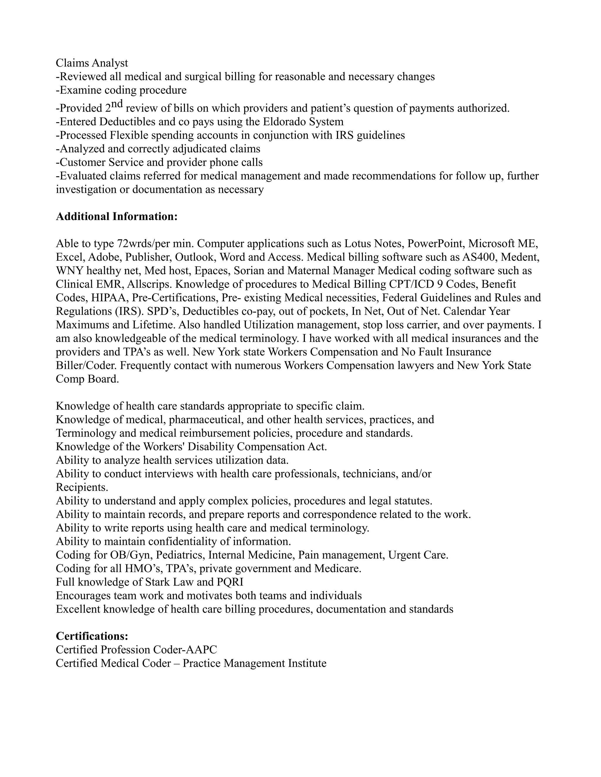 Claims Analyst
-Reviewed all medical and surgical billing for reasonable and necessary changes
-Examine coding procedure
-Provided 2nd review of bills on which providers and patient’s question of payments authorized.
-Entered Deductibles and co pays using the Eldorado System
-Processed Flexible spending accounts in conjunction with IRS guidelines
-Analyzed and correctly adjudicated claims
-Customer Service and provider phone calls
-Evaluated claims referred for medical management and made recommendations for follow up, further
investigation or documentation as necessary
Additional Information:
Able to type 72wrds/per min. Computer applications such as Lotus Notes, PowerPoint, Microsoft ME,
Excel, Adobe, Publisher, Outlook, Word and Access. Medical billing software such as AS400, Medent,
WNY healthy net, Med host, Epaces, Sorian and Maternal Manager Medical coding software such as
Clinical EMR, Allscrips. Knowledge of procedures to Medical Billing CPT/ICD 9 Codes, Benefit
Codes, HIPAA, Pre-Certifications, Pre- existing Medical necessities, Federal Guidelines and Rules and
Regulations (IRS). SPD’s, Deductibles co-pay, out of pockets, In Net, Out of Net. Calendar Year
Maximums and Lifetime. Also handled Utilization management, stop loss carrier, and over payments. I
am also knowledgeable of the medical terminology. I have worked with all medical insurances and the
providers and TPA’s as well. New York state Workers Compensation and No Fault Insurance
Biller/Coder. Frequently contact with numerous Workers Compensation lawyers and New York State
Comp Board.
Knowledge of health care standards appropriate to specific claim.
Knowledge of medical, pharmaceutical, and other health services, practices, and
Terminology and medical reimbursement policies, procedure and standards.
Knowledge of the Workers' Disability Compensation Act.
Ability to analyze health services utilization data.
Ability to conduct interviews with health care professionals, technicians, and/or
Recipients.
Ability to understand and apply complex policies, procedures and legal statutes.
Ability to maintain records, and prepare reports and correspondence related to the work.
Ability to write reports using health care and medical terminology.
Ability to maintain confidentiality of information.
Coding for OB/Gyn, Pediatrics, Internal Medicine, Pain management, Urgent Care.
Coding for all HMO’s, TPA’s, private government and Medicare.
Full knowledge of Stark Law and PQRI
Encourages team work and motivates both teams and individuals
Excellent knowledge of health care billing procedures, documentation and standards
Certifications:
Certified Profession Coder-AAPC
Certified Medical Coder – Practice Management Institute
 