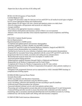 -Supervises day to day activities of all coding staff.
09/2011-01/2014-Exigence of Team Health
Certified Medical Coder
-Assigns CPT procedure codes for clinician services and ICD 9 on all medical record types to highest
level to assure appropriate billing and reimbursement
-Input charges for all Urgent Care sites, clinical and inpatient centers on a daily basis
-Post all co-payments, self-payments and reconcile on a daily basis
-Assigns modifiers
-File claims to the appropriate insurance company
-Send refund to both patient and insurance carriers if there is an over payment
-Interacts with clinician and other clinic/corporate department to assure compliance and billing
practices
9/06-9/2011 Catholic Health Systems
Service Representative
Registered patients in AS400 system
-Completed and updated patient and insurance demographics
-Insurance eligibility via Epace, Healthy net and HMO websites
-Entered CPT and ICD 9 codes for Internal Medicine, Pediatrics, Surgical and OB/GYN
-Ensured correct documentation was in patient’s charts
-Verified level of service by cross reference of patients charts and encounters documentation
-Responsible for encounter forms being submitted with the correct CPT and ICD 9 code for the
assigned provider/service timely, accurately and coding process and procedures
-Researched and resolved claims that were incomplete or unable to bill
-Answered patient billing questions
-Helped patients establish insurance through Fidelis or Medicaid and Medicare
-Responsible for all Workers Compensation and No Fault Claims
-Completed all C4 forms for Workers Compensation on the NY state website
-Obtained all documentation for Workers Compensation from patient’s chart, patients employer or
patients lawyer
-Delegated work assignments between service representatives while I attended HMO meetings or
completed end of billing reports
02/2006-09/2006 American Home Patient
Accounts Receivable
-Follow up collection and allocation of payments
-Processed DME claims and denials using the MESTA system
-Carry out billing, collection and reporting activates according to specific deadlines
-Followed timely filing procedures per insurance
-Answered inbound customer service calls from patients and providers
-Processing and verifying patient account data and reviewing and posting all 1st and 3rd payments
-Analyzed billing and other records to ensure that all provider credentials and other medical
terminology data is accurately entered and identified and resolved problem accounts by working
collaboratively with facility health staff, billing staff and insurance companies
01/2005-02/2006 North American Administrators
 