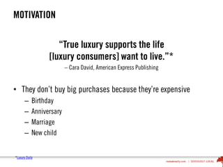 MOTIVATION
“True luxury supports the life
[luxury consumers] want to live.”*
– Cara David, American Express Publishing
• They don’t buy big purchases because they’re expensive
– Birthday
– Anniversary
– Marriage
– New child
*Luxury Daily
 