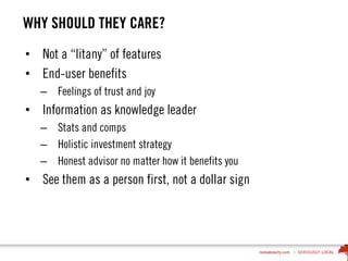 WHY SHOULD THEY CARE?
• Not a “litany” of features
• End-user benefits
– Feelings of trust and joy
• Information as knowledge leader
– Stats and comps
– Holistic investment strategy
– Honest advisor no matter how it benefits you
• See them as a person first, not a dollar sign
 