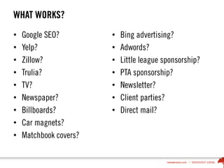 WHAT WORKS?
• Google SEO?
• Yelp?
• Zillow?
• Trulia?
• TV?
• Newspaper?
• Billboards?
• Car magnets?
• Matchbook covers?
• Bing advertising?
• Adwords?
• Little league sponsorship?
• PTA sponsorship?
• Newsletter?
• Client parties?
• Direct mail?
 