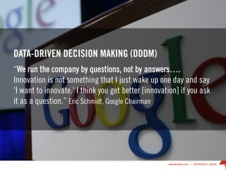 DATA-DRIVEN DECISION MAKING (DDDM)
“We run the company by questions, not by answers….
Innovation is not something that I just wake up one day and say
'I want to innovate.' I think you get better [innovation] if you ask
it as a question.” Eric Schmidt, Google Chairman
 