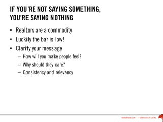 IF YOU’RE NOT SAYING SOMETHING,
YOU’RE SAYING NOTHING
• Realtors are a commodity
• Luckily the bar is low!
• Clarify your message
– How will you make people feel?
– Why should they care?
– Consistency and relevancy
 