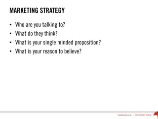 MARKETING STRATEGY
• Who are you talking to?
• What do they think?
• What is your single minded proposition?
• What is your reason to believe?
 